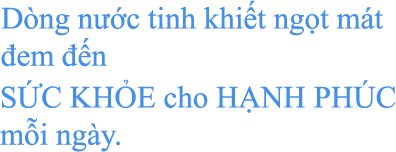 Dòng nước tinh khiết ngọt mát đem đến SỨC KHỎE cho HẠNH PHÚC mỗi ngày.