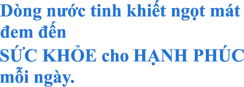 Dòng nước tinh khiết ngọt mát đem đến SỨC KHỎE cho HẠNH PHÚC mỗi ngày.
