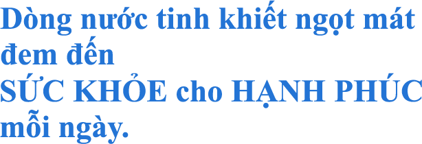 Dòng nước tinh khiết ngọt mát đem đến SỨC KHỎE cho HẠNH PHÚC mỗi ngày.